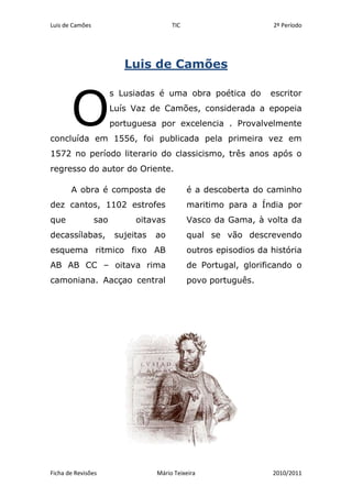 Luis de Camões<br />O<br />s Lusiadas é uma obra poética do  escritor Luís Vaz de Camões, considerada a epopeia portuguesa por excelencia . Provalvelmente concluída em 1556, foi publicada pela primeira vez em 1572 no período literario do classicismo, três anos após o regresso do autor do Oriente. <br />A obra é composta de dez cantos, 1102 estrofes que sao oitavas decassílabas, sujeitas ao esquema ritmico fixo AB AB AB CC – oitava rima camoniana. Aacçao central é a descoberta do caminho maritimo para a Índia por Vasco da Gama, à volta da qual se vão descrevendo outros episodios da história de Portugal, glorificando o povo português.<br />                                           <br />