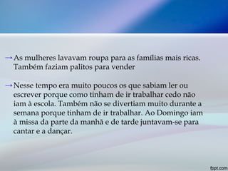→As mulheres lavavam roupa para as famílias mais ricas.
Também faziam palitos para vender
→Nesse tempo era muito poucos os que sabiam ler ou
escrever porque como tinham de ir trabalhar cedo não
iam à escola. Também não se divertiam muito durante a
semana porque tinham de ir trabalhar. Ao Domingo iam
à missa da parte da manhã e de tarde juntavam-se para
cantar e a dançar.
 
