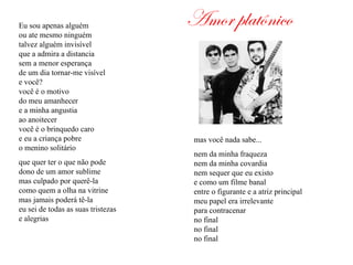 Amor platônicoEu sou apenas alguém
ou ate mesmo ninguém
talvez alguém invisível
que a admira a distancia
sem a menor esperança
de um dia tornar-me visível
e você?
você é o motivo
do meu amanhecer
e a minha angustia
ao anoitecer
você é o brinquedo caro
e eu a criança pobre
o menino solitário
que quer ter o que não pode
dono de um amor sublime
mas culpado por querê-la
como quem a olha na vitrine
mas jamais poderá tê-la
eu sei de todas as suas tristezas
e alegrias
mas você nada sabe...
nem da minha fraqueza
nem da minha covardia
nem sequer que eu existo
e como um filme banal
entre o figurante e a atriz principal
meu papel era irrelevante
para contracenar
no final
no final
no final
 