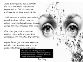 Alma minha gentil, que te partiste
tão cedo desta vida descontente,
repousa lá no Céu eternamente
e viva eu cá na terra sempre triste.
Se lá no assento etéreo, onde subiste,
memória desta vida se consente,
não te esqueças daquele amor ardente
que já nos olhos meus tão puro viste.
E se vires que pode merecer-te
alguma cousa a dor que me ficou
da mágoa, sem remédio, de perder-te,
roga a Deus, que teus anos encurtou,
que tão cedo de cá me leve a ver-te,
quão cedo de meus olhos te levou.
Este soneto tem sido freqüentemente
interpretado como um soneto autobiográfico,
dedicado a Dinamene, a namorada chinesa de
Camões, morta em um naufrágio.
 