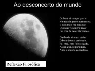 Ao desconcerto do mundo
Os bons vi sempre passar
No mundo graves tormentos;
E para mais me espantar,
Os maus vi sempre nadar
Em mar de contentamentos.
Cuidando alcançar assim
O bem tão mal ordenado,
Fui mau, mas fui castigado.
Assim que, só para mim,
Anda o mundo concertado.
Reflexão Filosófica
 