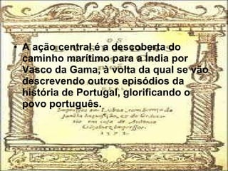 • A ação central é a descoberta do
caminho marítimo para a Índia por
Vasco da Gama, à volta da qual se vão
descrevendo outros episódios da
história de Portugal, glorificando o
povo português.
 