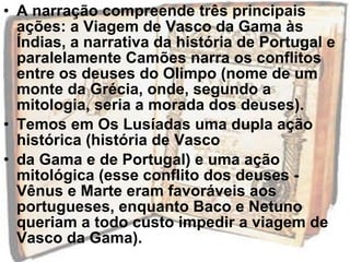 • A narração compreende três principais
ações: a Viagem de Vasco da Gama às
Índias, a narrativa da história de Portugal e
paralelamente Camões narra os conflitos
entre os deuses do Olimpo (nome de um
monte da Grécia, onde, segundo a
mitologia, seria a morada dos deuses).
• Temos em Os Lusíadas uma dupla ação
histórica (história de Vasco
• da Gama e de Portugal) e uma ação
mitológica (esse conflito dos deuses -
Vênus e Marte eram favoráveis aos
portugueses, enquanto Baco e Netuno
queriam a todo custo impedir a viagem de
Vasco da Gama).
 