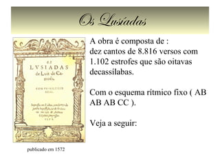 Os Lusíadas
publicado em 1572
A obra é composta de :
dez cantos de 8.816 versos com
1.102 estrofes que são oitavas
decassílabas.
Com o esquema rítmico fixo ( AB
AB AB CC ).
Veja a seguir:
 
