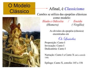 O Modelo
Clássico Camões se utiliza das epopéias clássicas
como modelo:
Ilíada e Odisséia / Eneida
(Homero) ( Virgílio)
As divisões da epopéia (clássica)
encontradas em
Os Lusíadas:
Proposição: Canto I
Invocação: Canto I
Dedicatória: Canto I
Narração: Canto I a Canto X (até a estrofe
144)
Epílogo: Canto X, estrofes 145 a 156
Afinal, é Classicismo
 