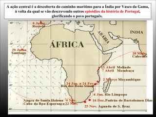 A ação central é a descoberta do caminho marítimo para a Índia por Vasco da Gama,
à volta da qual se vão descrevendo outros episódios da história de Portugal,
glorificando o povo português.
 