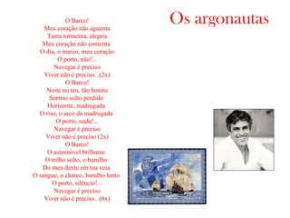 Os argonautasO Barco!
Meu coração não aguenta
Tanta tormenta, alegria
Meu coração não contenta
O dia, o marco, meu coração
O porto, não!...
Navegar é preciso
Viver não é preciso...(2x)
O Barco!
Noite no teu, tão bonito
Sorriso solto perdido
Horizonte, madrugada
O riso, o arco da madrugada
O porto, nada!...
Navegar é preciso
Viver não é preciso (2x)
O Barco!
O automóvel brilhante
O trilho solto, o barulho
Do meu dente em tua veia
O sangue, o charco, barulho lento
O porto, silêncio!...
Navegar é preciso
Viver não é preciso...(6x)
 