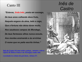 Inês de
Castro
“Estavas, linda Inês, posta em sossego,
De teus anos colhendo doce fruto,
Naquele engano da alma, ledo e cego,
Que a fortuna não deixa durar muito,
Nos saudosos campos do Mondego,
De teus fermosos olhos nunca enxuto,
Aos montes ensinando e às ervinhas
O nome que no peito escrito tinhas.”
Canto III
Inês de Castro foi uma nobre galega, amante e talvez
esposa do futuro Pedro I de Portugal, tendo sido
executada às ordens do pai deste, Afonso IV.
 