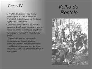 Velho do
ResteloO "Velho do Restelo" não é uma
personagem histórica, mas uma
criação de Camões com um profundo
significado simbólico.
Condena o envolvimento do país na
aventura dos descobrimentos, a que se
refere de forma claramente negativa :
"vã cobiça", "vaidade", "fraudulento
gosto“...
E apresenta um rol extenso de
conseqüências negativas dessa
aventura: mortes, perigos tormentas,
crueldades, desamparo das famílias,
adultérios, empobrecimento material e
destruição.
Canto IV
 