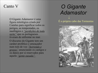 O Gigante
Adamastor
O Gigante Adamastor é uma
figura mitológica criada por
Camões para significar todos os
perigos, as tempestades, os
naufrágios e “perdições de toda
sorte” que os portugueses
tiveram de enfrentar no mar.
O discurso do Gigante tem um
caráter profético e ameaçador
num tom de voz “horrendo e
grosso” anunciando os castigos e
os danos por si reservados para
aquela “gente ousada”
Canto V
É o próprio cabo das Tormentas
 