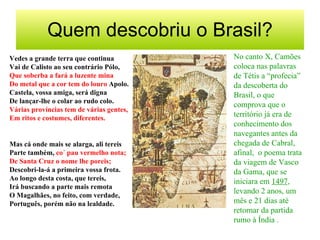 Quem descobriu o Brasil?
Vedes a grande terra que continua
Vai de Calisto ao seu contrário Pólo,
Que soberba a fará a luzente mina
Do metal que a cor tem do louro Apolo.
Castela, vossa amiga, será digna
De lançar-lhe o colar ao rudo colo.
Várias províncias tem de várias gentes,
Em ritos e costumes, diferentes.
Mas cá onde mais se alarga, ali tereis
Parte também, co´ pau vermelho nota;
De Santa Cruz o nome lhe poreis;
Descobri-la-á a primeira vossa frota.
Ao longo desta costa, que tereis,
Irá buscando a parte mais remota
O Magalhães, no feito, com verdade,
Português, porém não na lealdade.
No canto X, Camões
coloca nas palavras
de Tétis a “profecia”
da descoberta do
Brasil, o que
comprova que o
território já era de
conhecimento dos
navegantes antes da
chegada de Cabral,
afinal, o poema trata
da viagem de Vasco
da Gama, que se
iniciara em 1497,
levando 2 anos, um
mês e 21 dias até
retornar da partida
rumo à Índia .
 