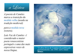 a Lírica
*A obra lírica de Camões foi publicada
postumamente, em 1595, sob o título
Rimas.
A poesia de Camões
marca a transição da
medida velha (usada na
tradição medieval)
para a medida nova
(soneto).
Luís Vaz de Camões é
considerado o maior
poeta renascentista
português e uma das mais
expressivas vozes de
nossa língua.
 