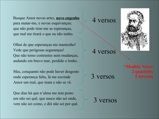 *Medida Nova:
2 quartetos
2 tercetos
Busque Amor novas artes, novo engenho
para matar-me, e novas esquivanças;
que não pode tirar-me as esperanças,
que mal me tirará o que eu não tenho.
Olhai de que esperanças me mantenho!
Vede que perigosas seguranças!
Que não temo contrastes nem mudanças,
andando em bravo mar, perdido o lenho.
Mas, conquanto não pode haver desgosto
onde esperança falta, lá me esconde
Amor um mal, que mata e não se vê.
Que dias há que n’alma me tem posto
um não sei quê, que nasce não sei onde,
vem não sei como, e dói não sei por quê.
4 versos
4 versos
3 versos
3 versos
 