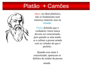Platão + Camões
Amor, no ideal platônico,
não se fundamenta num
interesse material, mas na
virtude.
Platão defendia que o
verdadeiro Amor nunca
deveria ser concretizado,
pois quando se ama tende-
se a cultuar a pessoa amada
com as virtudes do que é
perfeito.
Quando esse amor é
concretizado, aparecem os
defeitos de caráter da pessoa
amada.
 