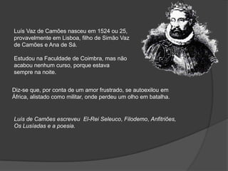 Luís Vaz de Camões nasceu em 1524 ou 25,
provavelmente em Lisboa, filho de Simão Vaz
de Camões e Ana de Sá.

Estudou na Faculdade de Coimbra, mas não
acabou nenhum curso, porque estava
sempre na noite.


Diz-se que, por conta de um amor frustrado, se autoexilou em
África, alistado como militar, onde perdeu um olho em batalha.


Luís de Camões escreveu El-Rei Seleuco, Filodemo, Anfitriões,
Os Lusíadas e a poesia.
 