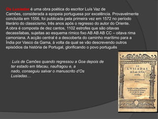 Os Lusíadas é uma obra poética do escritor Luís Vaz de
Camões, considerada a epopeia portuguesa por excelência. Provavelmente
concluída em 1556, foi publicada pela primeira vez em 1572 no período
literário do classicismo, três anos após o regresso do autor do Oriente.
A obra é composta de dez cantos, 1102 estrofes que são oitavas
decassílabas, sujeitas ao esquema rímico fixo AB AB AB CC – oitava rima
camoniana. A acção central é a descoberta do caminho marítimo para a
Índia por Vasco da Gama, à volta da qual se vão descrevendo outros
episódios da história de Portugal, glorificando o povo português


   Luís de Camões quando regressou a Goa depois de
  ter estado em Macau, naufragou e, a
  nado, conseguiu salvar o manuscrito d’Os
  Lusíadas…
 