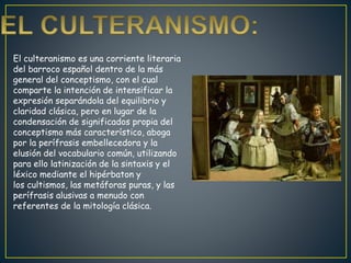 El culteranismo es una corriente literaria
del barroco español dentro de la más
general del conceptismo, con el cual
comparte la intención de intensificar la
expresión separándola del equilibrio y
claridad clásica, pero en lugar de la
condensación de significados propia del
conceptismo más característico, aboga
por la perífrasis embellecedora y la
elusión del vocabulario común, utilizando
para ello latinización de la sintaxis y el
léxico mediante el hipérbaton y
los cultismos, las metáforas puras, y las
perífrasis alusivas a menudo con
referentes de la mitología clásica.
 
