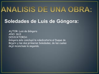 Soledades de Luis de Góngora:
AUTOR: Luis de Góngora
AÑO: 1613
DEDICATORIA:
Góngora solo concluyó la «dedicatoria al Duque de
Béjar» y las dos primeras Soledades, de las cuales
dejó inconclusa la segunda.
 
