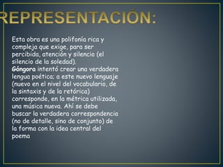 Esta obra es una polifonía rica y
compleja que exige, para ser
percibida, atención y silencio (el
silencio de la soledad).
Góngora intentó crear una verdadera
lengua poética; a este nuevo lenguaje
(nuevo en el nivel del vocabulario, de
la sintaxis y de la retórica)
corresponde, en la métrica utilizada,
una música nueva. Ahí se debe
buscar la verdadera correspondencia
(no de detalle, sino de conjunto) de
la forma con la idea central del
poema
 