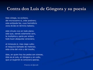 Contra don Luis de Góngora y su poesía
Este cíclope, no siciliano,
del microcosmo sí, orbe postrero;
esta antípoda faz, cuyo hemisferio
zona divide en término italiano;
este círculo vivo en todo plano;
este que, siendo solamente cero,
le multiplica y parte por entero
todo buen abaquista veneciano;
el minoculo sí, mas ciego vulto;
el resquicio barbado de melenas;
esta cima del vicio y del insulto;
éste, en quien hoy los pedos son sirenas,
éste es el culo, en Góngora y en culto,
que un bujarrón le conociera apenas.
Francisco de Quevedo
 