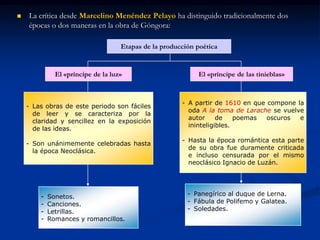  La crítica desde Marcelino Menéndez Pelayo ha distinguido tradicionalmente dos
épocas o dos maneras en la obra de Góngora:
Etapas de la producción poética
El «príncipe de la luz» El «príncipe de las tinieblas»
- Las obras de este periodo son fáciles
de leer y se caracteriza por la
claridad y sencillez en la exposición
de las ideas.
- Son unánimemente celebradas hasta
la época Neoclásica.
- A partir de 1610 en que compone la
oda A la toma de Larache se vuelve
autor de poemas oscuros e
ininteligibles.
- Hasta la época romántica esta parte
de su obra fue duramente criticada
e incluso censurada por el mismo
neoclásico Ignacio de Luzán.
- Sonetos.
- Canciones.
- Letrillas.
- Romances y romancillos.
- Panegírico al duque de Lerna.
- Fábula de Polifemo y Galatea.
- Soledades.
 