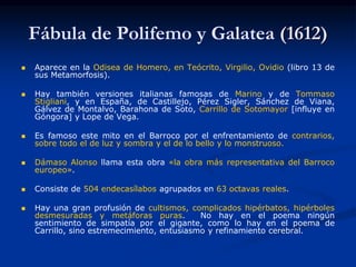 Fábula de Polifemo y Galatea (1612)
 Aparece en la Odisea de Homero, en Teócrito, Virgilio, Ovidio (libro 13 de
sus Metamorfosis).
 Hay también versiones italianas famosas de Marino y de Tommaso
Stigliani, y en España, de Castillejo, Pérez Sigler, Sánchez de Viana,
Gálvez de Montalvo, Barahona de Soto, Carrillo de Sotomayor [influye en
Góngora] y Lope de Vega.
 Es famoso este mito en el Barroco por el enfrentamiento de contrarios,
sobre todo el de luz y sombra y el de lo bello y lo monstruoso.
 Dámaso Alonso llama esta obra «la obra más representativa del Barroco
europeo».
 Consiste de 504 endecasílabos agrupados en 63 octavas reales.
 Hay una gran profusión de cultismos, complicados hipérbatos, hipérboles
desmesuradas y metáforas puras. No hay en el poema ningún
sentimiento de simpatía por el gigante, como lo hay en el poema de
Carrillo, sino estremecimiento, entusiasmo y refinamiento cerebral.
 
