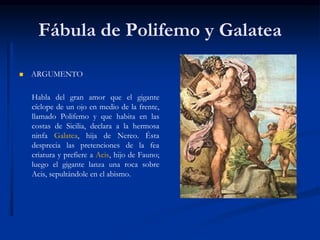 Fábula de Polifemo y Galatea
 ARGUMENTO
Habla del gran amor que el gigante
cíclope de un ojo en medio de la frente,
llamado Polifemo y que habita en las
costas de Sicilia, declara a la hermosa
ninfa Galatea, hija de Nereo. Ésta
desprecia las pretenciones de la fea
criatura y prefiere a Acis, hijo de Fauno;
luego el gigante lanza una roca sobre
Acis, sepultándole en el abismo.
 
