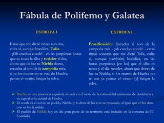 Fábula de Polifemo y Galatea
ESTROFA I
Estas que me dictó rimas sonoras,
culta sí, aunque bucólica, Talía
- ¡Oh excelso conde! - en las purpúreas horas
que es rosas la alba y rosicler el día,
ahora que de luz tu Niebla doras,
escucha al son de la zampoña mía,
si ya los muros no te ven, de Huelva,
peinar el viento, fatigar la selva.
ESTROFA I
Prosificación: Escucha al son de la
zampoña mía - ¡oh excelso conde! - estas
rimas sonoras que me dictó Talía, culta
sí, aunque [también] bucólica, en las
horas purpúreas [en las] que el alba es
rosas y el día rosicler, ahora que doras de
luz tu Niebla, si los muros de Huelva no
te ven ya peinar el viento [y] fatigar la
selva.
 Huelva es una provincia española situada en el oeste de la comunidad autónoma de Andalucía y
su capital es la ciudad de Huelva.
 El conde es el sol de su pueblo, Niebla, y lo dora de luz con su presencia, al igual que el Sol dora
con su luz la niebla.
 El pueblo de Niebla hoy en día gran parte de su territorio está incluido en la comarca de El
Condado.
 
