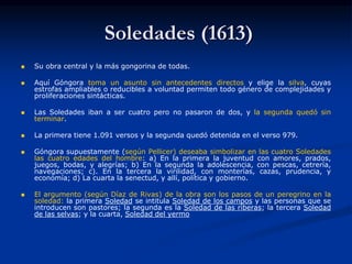 Soledades (1613)
 Su obra central y la más gongorina de todas.
 Aquí Góngora toma un asunto sin antecedentes directos y elige la silva, cuyas
estrofas ampliables o reducibles a voluntad permiten todo género de complejidades y
proliferaciones sintácticas.
 Las Soledades iban a ser cuatro pero no pasaron de dos, y la segunda quedó sin
terminar.
 La primera tiene 1.091 versos y la segunda quedó detenida en el verso 979.
 Góngora supuestamente (según Pellicer) deseaba simbolizar en las cuatro Soledades
las cuatro edades del hombre: a) En la primera la juventud con amores, prados,
juegos, bodas, y alegrías; b) En la segunda la adolescencia, con pescas, cetrería,
navegaciones; c). En la tercera la virilidad, con monterías, cazas, prudencia, y
economía; d) La cuarta la senectud, y allí, política y gobierno.
 El argumento (según Díaz de Rivas) de la obra son los pasos de un peregrino en la
soledad: la primera Soledad se intitula Soledad de los campos y las personas que se
introducen son pastores; la segunda es la Soledad de las riberas; la tercera Soledad
de las selvas; y la cuarta, Soledad del yermo
 