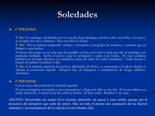 Soledades
 1º SOLEDAD:
1º día: Un náufrago, desdeñado por su amada, llega náufrago, salvado sobre una tabla, a la costa y
es acogido por unos cabreros. Pasa con ellos la noche.
2º día: Por la mañana emprende camino y encuentra a un grupo de serranos y serranas que se
dirigen a unas bodas.
Al frente del grupo va un viejo que ha perdido un hijo en el mar y mira por ello al náufrago con
particular simpatía. Invita al joven a que lo acompañe y asista a las bodas. El viejo condena
también en un largo discurso a la ambición, causa de todos los males marítimos. Entre danzas y
fuegos de artificio concluye el día.
3º día: A la mañana siguiente los novios, adornados de flores, se encaminan a la iglesia donde se
efectúa la ceremonia nupcial. Después hay un banquete y competencia de juegos atléticos.
Anochece.
 2º SOLEDAD:
Con el nuevo día comienza la soledad segunda.
El joven peregrino acompaña a unos pescadores y llega con ellos a una isla. El joven refiere sus
cuitas amorosas. Comen en la isla sobre la hierba. Se hace tarde. Deciden ir de caza.
ASUNTO: Desarrollan un asunto leve (escenas pastoriles de pesca y caza unidas apenas por la
presencia del peregrino que sufre de amor). Hay en todo el poema una exaltación de las fuerzas
naturales y un menosprecio de la vida de la corte (beatus ille).
 