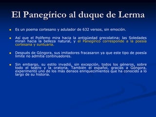 El Panegírico al duque de Lerma
 Es un poema cortesano y adulador de 632 versos, sin emoción.
 Así que el Polifemo mira hacia la antigüedad grecolatina; las Soledades
miran hacia la belleza natural, y el Panegírico corresponde a la poesía
cortesana y suntuaria.
 Después de Góngora, sus imitadores fracasaron ya que este tipo de poesía
limite no admitía continuadores.
 Sin embargo, su estilo invadió, sin excepción, todos los géneros, sobre
todo el teatro y la oratoria. También el español, gracias a Góngora,
experimentó uno de los más densos enriquecimientos que ha conocido a lo
largo de su historia.
 