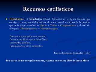 Recursos estilísticos
 Hipérbaton.- El hipérbaton (plural, hipérbatos) es la figura literaria que
consiste en trastocar o desordenar el orden natural sintáctico de la oración,
que en la lengua española es Sujeto + Verbo + Complementos y, dentro del
sintagma, Elemento rector + Elemento regido.
Pasos de un peregrino son, errante,
Cuantos me dictó versos dulce Musa
En soledad confusa,
Perdidos unos, otros inspirados.
Luis de Góngora, Soledades (1613)
Son pasos de un peregrino errante, cuantos versos me dictó la dulce Musa
 