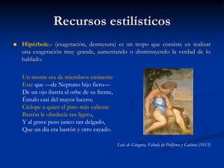 Recursos estilísticos
 Hipérbole.- (exageración, desmesura) es un tropo que consiste en realizar
una exageración muy grande, aumentando o disminuyendo la verdad de lo
hablado.
Un monte era de miembros eminente
Este que —de Neptuno hijo fiero—
De un ojo ilustra el orbe de su frente,
Émulo casi del mayor lucero;
Cíclope a quien el pino más valiente
Bastón le obedecía tan ligero,
Y al grave peso junco tan delgado,
Que un día era bastón y otro cayado.
Luis de Góngora, Fábula de Polifemo y Galatea (1613)
 
