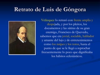 Retrato de Luis de Góngora
Velázquez lo retrató con frente amplia y
despejada, y por los pleitos, los
documentos y las sátiras de su gran
enemigo, Francisco de Quevedo,
sabemos que era jovial, sociable, hablador
y amante del lujo y de entretenimientos
como los naipes y los toros, hasta el
punto de que se le llegó a reprochar
frecuentemente lo poco que dignificaba
los hábitos eclesiásticos.
 