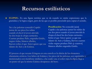 Recursos estilísticos
 ELIPSIS.- Es una figura retórica que se da cuando se omite expresiones que la
gramática y la lógica exigen, pero de las que es posible prescindir para captar el sentido.
No a las palomas concedió Cupido
juntar de sus picos los rubíes
cuando al clavel el joven atrevido
las dos hojas le chupa carmesíes.
Cuantas produce Pafo, engendra Gnido,
negras vïolas, blancos alhelíes,
llueven sobre el que Amor quiere que sea
tálamo de Acis y de Galatea.
El proceso al que recurre Góngora en esta estrofa es la elisión de los elementos
claramente eróticos. Los labios de Galatea y los picos de las palomas son suprimidos y
mencionados con metáforas similares, a las cuales une el color: rojo; la elipsis llega a
un punto tal que la misma Galatea desaparece del beso.
Prosificación: No concedió [aún]
Cupido a las palomas juntar los rubíes de
sus dos picos cuando el joven atrevido le
chupa al clavel las dos hojas carmesíes.
Sobre el que Amor quiere ya que sea
tálamo de Acis y Galatea, llueven cuantas
víolas negras produce Pafo [y cuantos]
blancos alhelíes engendra Gnido.
 