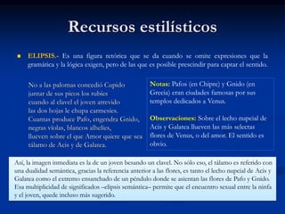 Recursos estilísticos
 ELIPSIS.- Es una figura retórica que se da cuando se omite expresiones que la
gramática y la lógica exigen, pero de las que es posible prescindir para captar el sentido.
No a las palomas concedió Cupido
juntar de sus picos los rubíes
cuando al clavel el joven atrevido
las dos hojas le chupa carmesíes.
Cuantas produce Pafo, engendra Gnido,
negras vïolas, blancos alhelíes,
llueven sobre el que Amor quiere que sea
tálamo de Acis y de Galatea.
Notas: Pafos (en Chipre) y Gnido (en
Grecia) eran ciudades famosas por sus
templos dedicados a Venus.
Observaciones: Sobre el lecho nupcial de
Acis y Galatea llueven las más selectas
flores de Venus, o del amor. El sentido es
obvio.
Así, la imagen inmediata es la de un joven besando un clavel. No sólo eso, el tálamo es referido con
una dualidad semántica, gracias la referencia anterior a las flores, es tanto el lecho nupcial de Acis y
Galatea como el extremo ensanchado de un péndulo donde se asientan las flores de Pafo y Gnido.
Esa multiplicidad de significados –elipsis semántica– permite que el encuentro sexual entre la ninfa
y el joven, quede incluso más sugerido.
 