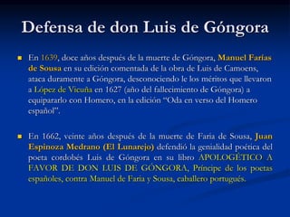 Defensa de don Luis de Góngora
 En 1639, doce años después de la muerte de Góngora, Manuel Farías
de Sousa en su edición comentada de la obra de Luis de Camoens,
ataca duramente a Góngora, desconociendo le los méritos que llevaron
a López de Vicuña en 1627 (año del fallecimiento de Góngora) a
equipararlo con Homero, en la edición “Oda en verso del Homero
español”.
 En 1662, veinte años después de la muerte de Faria de Sousa, Juan
Espinoza Medrano (El Lunarejo) defendió la genialidad poética del
poeta cordobés Luis de Góngora en su libro APOLOGÉTICO A
FAVOR DE DON LUIS DE GÓNGORA, Príncipe de los poetas
españoles, contra Manuel de Faria y Sousa, caballero portugués.
 
