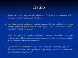 Estilo
 Abuso de la metáfora complicadas con el fin de crear un mundo de belleza
absoluta: Puertas de rubíes en lugar de labios.
 Uso frecuente de cultismos: palabras tomadas del latín o del griego: Argentar
en lugar de platear; tórrido, umbroso, áureo, “zafiro”, “óvalo”, “adolescente”, “canoro”,
“esplendor”, “cándido”, “púrpura”…
 Abuso del hipérbaton. Consiste en alterar el orden de una oración, con lo que
se llega a hacer difícil su comprensión: Un torrente es su barba impetuoso, en lugar
de: su barba es un torrente impetuoso.
 Uso de palabras parónimas. Es decir, palabras de un sonido parecido y
diferente significado; con lo que logran impresionar y llamar la atención sobre
nuestros sentidos: Nubes-naves
 