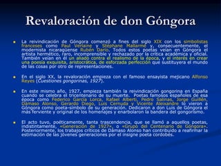 Revaloración de don Góngora
 La reivindicación de Góngora comenzó a fines del siglo XIX con los simbolistas
franceses como Paul Verlaine y Stéphane Mallarmé y, consecuentemente, el
modernista nicaragüense Rubén Darío. Todos estos poetas veían en Góngora el
artista hermético, raro, incomprensible y rechazado por la crítica académica y oficial.
También veían en él un aliado contra el realismo de la época, y el interés en crear
una poesía exquisita, aristocrática, de esforzada perfección que sustituyera el mundo
de las cosas por otro de representaciones.
 En el siglo XX, la revaloración empieza con el famoso ensayista mejicano Alfonso
Reyes (Cuestiones gongorinas, 1927).
 En este mismo año, 1927, empieza también la reivindicación gongorina en España
cuando se celebra el tricentenario de su muerte. Poetas famosos españoles de esa
época como Federico García Lorca, Rafael Alberti, Pedro Salinas, Jorge Guillén,
Dámaso Alonso, Gerardo Diego, Luis Cernuda y Vicente Aleixandre lo vieron a
Góngora como poeta-símbolo de su generación. Dedicaron a don Luis de Góngora el
más ferviente y original de los homenajes y enarbolaron la bandera del gongorismo.
 El acto tuvo, poéticamente, tanta trascendencia, que se llamó a aquellos poetas,
indistintamente, «Generación de 1927», o «Grupo del Centenario de Góngora».
Posteriormente, los trabajos críticos de Dámaso Alonso han contribuido a reafirmar la
estimación de las jóvenes generaciones por el insigne poeta cordobés.
 
