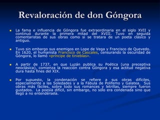 Revaloración de don Góngora
 La fama e influencia de Góngora fue extraordinaria en el siglo XVII y
continuó durante la primera mitad del XVIII. Tuvo en seguida
comentaristas de sus obras como si se tratara de un poeta clásico y
antiguo.
 Tuvo sin embargo sus enemigos en Lope de Vega y Francisco de Quevedo.
En 1620, el humanista Francisco de Cascales, censurando la oscuridad de
Góngora, lo llamó «príncipe de tinieblas».
 A partir de 1737, en que Luzán publica su Poética (una preceptiva
neoclásica), comienza la reacción contra Góngora y esa actitud negativa
dura hasta fines del XIX.
 Por supuesto, la condenación se refiere a sus obras difíciles,
especialmente a las Soledades y a la Fábula de Polifemo y Galatea. Sus
obras más fáciles, sobre todo sus romances y letrillas, siempre fueron
gustados. La poesía difícil, sin embargo, no sólo era condenada sino que
llegó a no entendérsela.
 