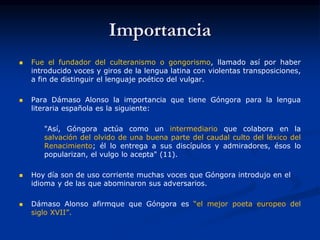 Importancia
 Fue el fundador del culteranismo o gongorismo, llamado así por haber
introducido voces y giros de la lengua latina con violentas transposiciones,
a fin de distinguir el lenguaje poético del vulgar.
 Para Dámaso Alonso la importancia que tiene Góngora para la lengua
literaria española es la siguiente:
"Así, Góngora actúa como un intermediario que colabora en la
salvación del olvido de una buena parte del caudal culto del léxico del
Renacimiento; él lo entrega a sus discípulos y admiradores, ésos lo
popularizan, el vulgo lo acepta" (11).
 Hoy día son de uso corriente muchas voces que Góngora introdujo en el
idioma y de las que abominaron sus adversarios.
 Dámaso Alonso afirmque que Góngora es “el mejor poeta europeo del
siglo XVII”.
 