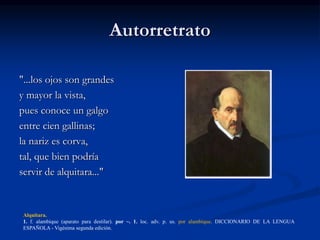 Autorretrato
"...los ojos son grandes
y mayor la vista,
pues conoce un galgo
entre cien gallinas;
la nariz es corva,
tal, que bien podría
servir de alquitara..."
Alquitara.
1. f. alambique (aparato para destilar). por ~. 1. loc. adv. p. us. por alambique. DICCIONARIO DE LA LENGUA
ESPAÑOLA - Vigésima segunda edición.
 