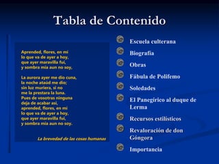 Tabla de Contenido
Escuela culterana
Biografía
Obras
Fábula de Polifemo
Soledades
El Panegírico al duque de
Lerma
Recursos estilísticos
Revaloración de don
Góngora
Importancia
Aprended, flores, en mí
lo que va de ayer a hoy,
que ayer maravilla fuí,
y sombra mía aun no soy,
La aurora ayer me dio cuna,
la noche ataúd me dio;
sin luz muriera, si no
me la prestara la luna.
Pues de vosotras ninguna
deja de acabar así,
aprended, flores, en mí
lo que va de ayer a hoy,
que ayer maravilla fui,
y sombra mía aun no soy.
La brevedad de las cosas humanas
 