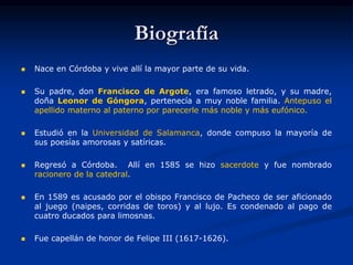 Biografía
 Nace en Córdoba y vive allí la mayor parte de su vida.
 Su padre, don Francisco de Argote, era famoso letrado, y su madre,
doña Leonor de Góngora, pertenecía a muy noble familia. Antepuso el
apellido materno al paterno por parecerle más noble y más eufónico.
 Estudió en la Universidad de Salamanca, donde compuso la mayoría de
sus poesías amorosas y satíricas.
 Regresó a Córdoba. Allí en 1585 se hizo sacerdote y fue nombrado
racionero de la catedral.
 En 1589 es acusado por el obispo Francisco de Pacheco de ser aficionado
al juego (naipes, corridas de toros) y al lujo. Es condenado al pago de
cuatro ducados para limosnas.
 Fue capellán de honor de Felipe III (1617-1626).
 