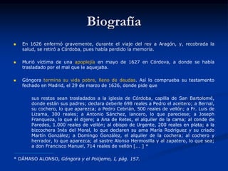 Biografía
 En 1626 enfermó gravemente, durante el viaje del rey a Aragón, y, recobrada la
salud, se retiró a Córdoba, pues había perdido la memoria.
 Murió víctima de una apoplejía en mayo de 1627 en Córdova, a donde se había
trasladado por el mal que le aquejaba.
 Góngora termina su vida pobre, lleno de deudas. Así lo comprueba su testamento
fechado en Madrid, el 29 de marzo de 1626, donde pide que
sus restos sean trasladados a la iglesia de Córdoba, capilla de San Bartolomé,
donde están sus padres; declara deberle 698 reales a Pedro el aceitero; a Bernal,
su cochero, lo que aparezca; a Pedro Cebrián, 500 reales de vellón; a Fr. Luis de
Lizama, 300 reales; a Antonio Sánchez, lancero, lo que pareciese; a Joseph
Franqueza, lo que él dijere; a Ana de Retes, el alquiler de la cama; al conde de
Paredes, 1.000 reales de vellón; al obispo de Urgente, 200 reales en plata; a la
bizcochera Inés del Moral, lo que declaren su ama María Rodríguez y su criado
Martín González; a Domingo González, el alquiler de la cochera; al cochero y
herrador, lo que aparezca; al sastre Alonso Hermosilla y al zapatero, lo que sea;
a don Francisco Manuel, 714 reales de vellón [... ] *
* DÁMASO ALONSO, Góngora y el Polijemo, I, pág. 157.
 