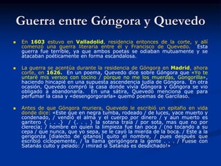Guerra entre Góngora y Quevedo
 En 1603 estuvo en Valladolid, residencia entonces de la corte, y allí
comenzó una guerra literaria entre él y Francisco de Quevedo. Esta
guerra fue terrible, ya que ambos poetas se odiaban mutuamente y se
atacaban poéticamente en forma escandalosa.
 La guerra se acentúa durante la residencia de Góngora en Madrid, ahora
corte, en 1626. En un poema, Quevedo dice sobre Góngora que «Yo te
untaré mis versos con tocino / porque no me los muerdas, Gongorilla»,
haciendo hincapié en una supuesta ascendencia judía de Góngora. En otra
ocasión, Quevedo compró la casa donde vivía Góngora y Góngora se vio
obligado a abandonarla. En una sátira, Quevedo menciona que para
perfumar la casa y «desengorgorarla» quemó poemas de Garcilaso.
 Antes de que Góngora muriera, Quevedo le escribió un epitafio en vida
donde dice: «Este que en negra tumba, rodeado / de luces, yace muerto y
condenado, / vendió el alma y el cuerpo por dinero / y aun muerto es
garitero { . . .} / {. . . } la sotana traía / por sota, mas que no por
clerecía; / hombre en quien la limpieza fue tan poca / (no tocando a su
cepa / que nunca, que yo sepa, se le cayó la mierda de la boca. / Este a la
gerigonza [dialecto de gitanos] quito el nombre, / pues después que
escribió cíclopemente, / la llama gerigóngora la gente . . . / Fuese con
Satanás culto y pelado: / ¡mirad si Satanás es desdichado!»
 