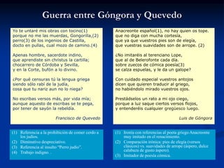 Yo te untaré mis obras con tocino(1)
porque no me las muerdas, Gongorilla,(2)
perro(3) de los ingenios de Castilla,
docto en pullas, cual mozo de camino.(4)
Apenas hombre, sacerdote indino,
que aprendiste sin christus la cartilla;
chocarrero de Córdoba y Sevilla,
y en la Corte, bufón a lo divino.
¿Por qué censuras tú la lengua griega
siendo sólo rabí de la judía,
cosa que tu nariz aun no lo niega?
No escribas versos más, por vida mía;
aunque aquesto de escribas se te pega,
por tener de sayón la rebeldía.
Francisco de Quevedo
Anacreonte español(1), no hay quien os tope.
que no diga con mucha cortesía,
que ya que vuestros pies son de elegía,
que vuestras suavidades son de arrope. (2)
¿No imitaréis al terenciano Lope,
que al de Belerofonte cada día.
sobre zuecos de cómica poesía(3)
se calza espuelas, y le da un galope?
Con cuidado especial vuestros antojos
dicen que quieren traducir al griego,
no habiéndolo mirado vuestros ojos.
Prestádselos un rato a mi ojo ciego,
porque a luz saque ciertos versos flojos,
y entenderéis cualquier gregüesco luego.
Luis de Góngora
(1) Referencia a la prohibición de comer cerdo a
los judíos.
(2) Diminutivo despreciativo.
(3) Referencia al insulto “Perro judío”.
(4) Trabajo indigno. .
(1) Ironía con referencias al poeta griego Anacreonte
muy imitado en el renacimiento.
(2) Comparación irónica: pies de elegía (versos
clásicos) vs. suavidades de arrope (áspero, dulce
calabaza de gusto áspero).
(3) Imitador de poesía cómica.
Guerra entre Góngora y Quevedo
 