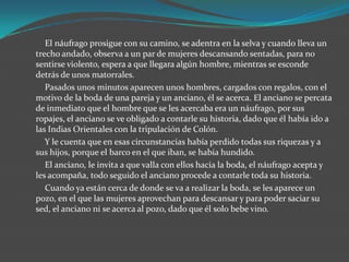 El náufrago prosigue con su camino, se adentra en la selva y cuando lleva un
trecho andado, observa a un par de mujeres descansando sentadas, para no
sentirse violento, espera a que llegara algún hombre, mientras se esconde
detrás de unos matorrales.
   Pasados unos minutos aparecen unos hombres, cargados con regalos, con el
motivo de la boda de una pareja y un anciano, él se acerca. El anciano se percata
de inmediato que el hombre que se les acercaba era un náufrago, por sus
ropajes, el anciano se ve obligado a contarle su historia, dado que él había ido a
las Indias Orientales con la tripulación de Colón.
   Y le cuenta que en esas circunstancias había perdido todas sus riquezas y a
sus hijos, porque el barco en el que iban, se había hundido.
   El anciano, le invita a que valla con ellos hacia la boda, el náufrago acepta y
les acompaña, todo seguido el anciano procede a contarle toda su historia.
   Cuando ya están cerca de donde se va a realizar la boda, se les aparece un
pozo, en el que las mujeres aprovechan para descansar y para poder saciar su
sed, el anciano ni se acerca al pozo, dado que él solo bebe vino.
 