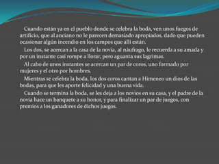 Cuando están ya en el pueblo donde se celebra la boda, ven unos fuegos de
artificio, que al anciano no le parecen demasiado apropiados, dado que pueden
ocasionar algún incendio en los campos que allí están.
  Los dos, se acercan a la casa de la novia, al náufrago, le recuerda a su amada y
por un instante casi rompe a llorar, pero aguanta sus lagrimas.
  Al cabo de unos instantes se acercan un par de coros, uno formado por
mujeres y el otro por hombres.
  Mientras se celebra la boda, los dos coros cantan a Himeneo un dios de las
bodas, para que les aporte felicidad y una buena vida.
  Cuando se termina la boda, se les deja a los novios en su casa, y el padre de la
novia hace un banquete a su honor, y para finalizar un par de juegos, con
premios a los ganadores de dichos juegos.
 