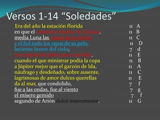 Versos 1-14 “Soledades”
 Era del año la estación florida          11   A
 en que el mentido robador de Europa,    11    B
 media Luna las armas de su frente       11    C
 y el Sol todo los rayos de su pelo,      11    D
 luciente honor del cielo,                7    d
 en campos de zafiro pace estrellas,     11    E
 cuando el que ministrar podia la copa   11     B
 a Júpiter mejor que el garzón de Ida,   11    A
 náufrago y desdeñado, sobre ausente,    11    C
 lagrimosas de amor dulces querellas     11     E
 da al mar, que condolido,               7      f
 fue a las ondas, fue al viento           7     g
 el mísero gemido                          7      f
 segundo de Arión dulce instrumento.     11    G
 